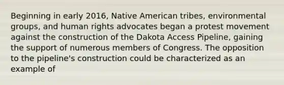 Beginning in early 2016, Native American tribes, environmental groups, and human rights advocates began a protest movement against the construction of the Dakota Access Pipeline, gaining the support of numerous members of Congress. The opposition to the pipeline's construction could be characterized as an example of