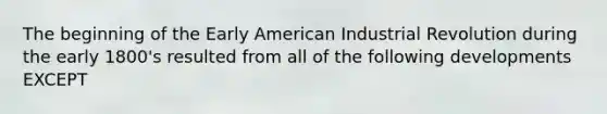 The beginning of the Early American Industrial Revolution during the early 1800's resulted from all of the following developments EXCEPT