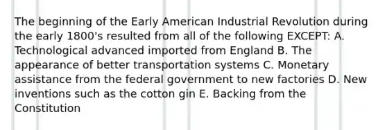 The beginning of the Early American Industrial Revolution during the early 1800's resulted from all of the following EXCEPT: A. Technological advanced imported from England B. The appearance of better transportation systems C. Monetary assistance from the federal government to new factories D. New inventions such as the cotton gin E. Backing from the Constitution