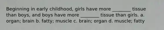 Beginning in early childhood, girls have more ________ tissue than boys, and boys have more ________ tissue than girls. a. organ; brain b. fatty; muscle c. brain; organ d. muscle; fatty