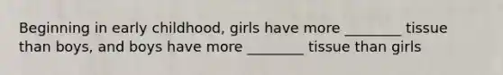 Beginning in early childhood, girls have more ________ tissue than boys, and boys have more ________ tissue than girls