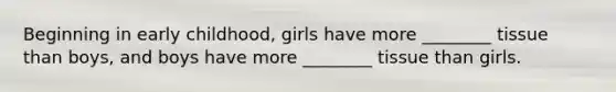 Beginning in early childhood, girls have more ________ tissue than boys, and boys have more ________ tissue than girls.