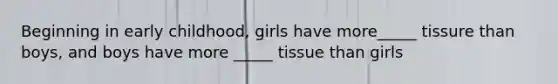 Beginning in early childhood, girls have more_____ tissure than boys, and boys have more _____ tissue than girls