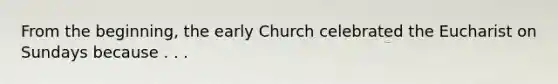 From the beginning, the early Church celebrated the Eucharist on Sundays because . . .