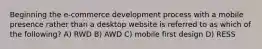 Beginning the e-commerce development process with a mobile presence rather than a desktop website is referred to as which of the following? A) RWD B) AWD C) mobile first design D) RESS