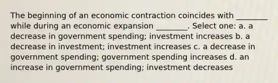 The beginning of an economic contraction coincides with ________ while during an economic expansion ________. Select one: a. a decrease in government spending; investment increases b. a decrease in investment; investment increases c. a decrease in government spending; government spending increases d. an increase in government spending; investment decreases