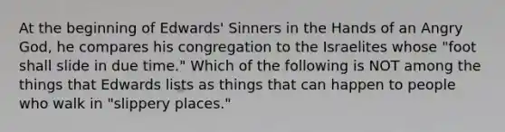 At the beginning of Edwards' Sinners in the Hands of an Angry God, he compares his congregation to the Israelites whose "foot shall slide in due time." Which of the following is NOT among the things that Edwards lists as things that can happen to people who walk in "slippery places."