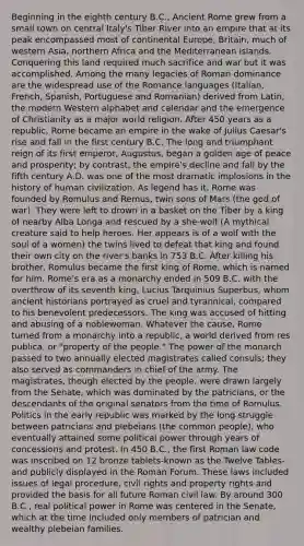 Beginning in the eighth century B.C., Ancient Rome grew from a small town on central Italy's Tiber River into an empire that at its peak encompassed most of continental Europe, Britain, much of western Asia, northern Africa and the Mediterranean islands. Conquering this land required much sacrifice and war but it was accomplished. Among the many legacies of Roman dominance are the widespread use of the Romance languages (Italian, French, Spanish, Portuguese and Romanian) derived from Latin, the modern Western alphabet and calendar and the emergence of Christianity as a major world religion. After 450 years as a republic, Rome became an empire in the wake of Julius Caesar's rise and fall in the first century B.C. The long and triumphant reign of its first emperor, Augustus, began a golden age of peace and prosperity; by contrast, the empire's decline and fall by the fifth century A.D. was one of the most dramatic implosions in the history of human civilization. As legend has it, Rome was founded by Romulus and Remus, twin sons of Mars (the god of war). They were left to drown in a basket on the Tiber by a king of nearby Alba Longa and rescued by a she-wolf (A mythical creature said to help heroes. Her appears is of a wolf with the soul of a women) the twins lived to defeat that king and found their own city on the river's banks in 753 B.C. After killing his brother, Romulus became the first king of Rome, which is named for him. Rome's era as a monarchy ended in 509 B.C. with the overthrow of its seventh king, Lucius Tarquinius Superbus, whom ancient historians portrayed as cruel and tyrannical, compared to his benevolent predecessors. The king was accused of hitting and abusing of a noblewoman. Whatever the cause, Rome turned from a monarchy into a republic, a world derived from res publica, or "property of the people." The power of the monarch passed to two annually elected magistrates called consuls; they also served as commanders in chief of the army. The magistrates, though elected by the people, were drawn largely from the Senate, which was dominated by the patricians, or the descendants of the original senators from the time of Romulus. Politics in the early republic was marked by the long struggle between patricians and plebeians (the common people), who eventually attained some political power through years of concessions and protest. In 450 B.C., the first Roman law code was inscribed on 12 bronze tablets-known as the Twelve Tables-and publicly displayed in the Roman Forum. These laws included issues of legal procedure, civil rights and property rights and provided the basis for all future Roman civil law. By around 300 B.C., real political power in Rome was centered in the Senate, which at the time included only members of patrician and wealthy plebeian families.