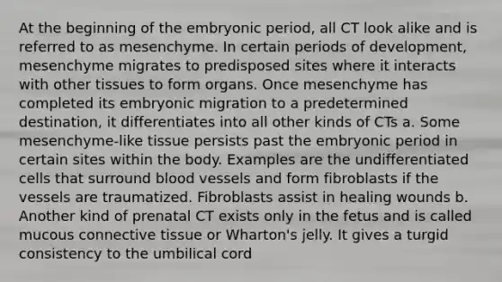 At the beginning of the embryonic period, all CT look alike and is referred to as mesenchyme. In certain periods of development, mesenchyme migrates to predisposed sites where it interacts with other tissues to form organs. Once mesenchyme has completed its embryonic migration to a predetermined destination, it differentiates into all other kinds of CTs a. Some mesenchyme-like tissue persists past the embryonic period in certain sites within the body. Examples are the undifferentiated cells that surround <a href='https://www.questionai.com/knowledge/kZJ3mNKN7P-blood-vessels' class='anchor-knowledge'>blood vessels</a> and form fibroblasts if the vessels are traumatized. Fibroblasts assist in healing wounds b. Another kind of prenatal CT exists only in the fetus and is called mucous <a href='https://www.questionai.com/knowledge/kYDr0DHyc8-connective-tissue' class='anchor-knowledge'>connective tissue</a> or Wharton's jelly. It gives a turgid consistency to the umbilical cord