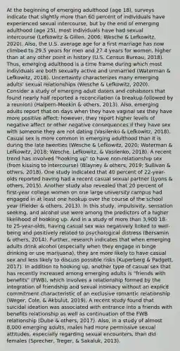 At the beginning of emerging adulthood (age 18), surveys indicate that slightly more than 60 percent of individuals have experienced sexual intercourse, but by the end of emerging adulthood (age 25), most individuals have had sexual intercourse (Lefkowitz & Gillen, 2006; Wesche & Lefkowitz, 2020). Also, the U.S. average age for a first marriage has now climbed to 29.5 years for men and 27.4 years for women, higher than at any other point in history (U.S. Census Bureau, 2018). Thus, emerging adulthood is a time frame during which most individuals are both sexually active and unmarried (Waterman & Lefkowitz, 2018). Uncertainty characterizes many emerging adults' sexual relationships (Wesche & Lefkowitz, 2020). Consider a study of emerging adult daters and cohabitors that found nearly half reported a reconciliation (a breakup followed by a reunion) (Halpern-Meekin & others, 2013). Also, emerging adults report that on days when they have vaginal sex they have more positive affect; however, they report higher levels of negative affect or other negative consequences if they have sex with someone they are not dating (Vasilenko & Lefkowitz, 2018). Casual sex is more common in emerging adulthood than it is during the late twenties (Wesche & Lefkowitz, 2020; Waterman & Lefkowitz, 2018; Wesche, Lefkowitz, & Vasilenko, 2018). A recent trend has involved "hooking up" to have non-relationship sex (from kissing to intercourse) (Blayney & others, 2019; Sullivan & others, 2018). One study indicated that 40 percent of 22-year-olds reported having had a recent casual sexual partner (Lyons & others, 2015). Another study also revealed that 20 percent of first-year college women on one large university campus had engaged in at least one hookup over the course of the school year (Fielder & others, 2013). In this study, impulsivity, sensation seeking, and alcohol use were among the predictors of a higher likelihood of hooking up. And in a study of more than 3,900 18- to 25-year-olds, having casual sex was negatively linked to well-being and positively related to psychological distress (Bersamin & others, 2014). Further, research indicates that when emerging adults drink alcohol (especially when they engage in binge drinking or use marijuana), they are more likely to have casual sex and less likely to discuss possible risks (Kuperberg & Padgett, 2017). In addition to hooking up, another type of casual sex that has recently increased among emerging adults is "friends with benefits" (FWB), which involves a relationship formed by the integration of friendship and sexual intimacy without an explicit commitment characteristic of an exclusive romantic relationship (Weger, Cole, & Akbulut, 2019). A recent study found that suicidal ideation was associated with entrance into a friends with benefits relationship as well as continuation of the FWB relationship (Dube & others, 2017). Also, in a study of almost 8,000 emerging adults, males had more permissive sexual attitudes, especially regarding sexual encounters, than did females (Sprecher, Treger, & Sakaluk, 2013).