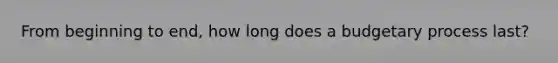 From beginning to end, how long does a budgetary process last?