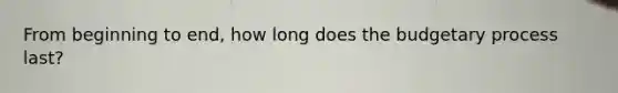 From beginning to end, how long does the budgetary process last?