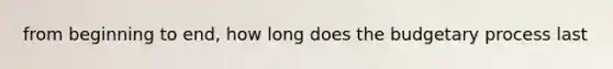 from beginning to end, how long does the budgetary process last