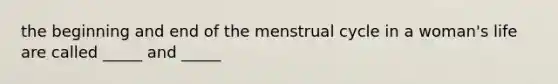 the beginning and end of the menstrual cycle in a woman's life are called _____ and _____