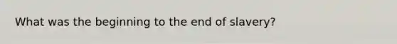 What was the beginning to the end of slavery?