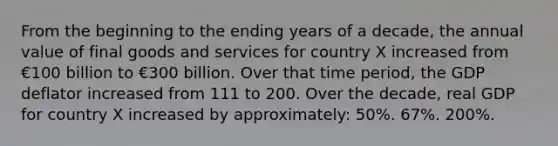 From the beginning to the ending years of a decade, the annual value of final goods and services for country X increased from €100 billion to €300 billion. Over that time period, the GDP deflator increased from 111 to 200. Over the decade, real GDP for country X increased by approximately: 50%. 67%. 200%.