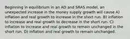 Beginning in equilibrium in an AD and SRAS model, an unexpected increase in the money supply growth will cause A) inflation and real growth to increase in the short run. B) inflation to increase and real growth to decrease in the short run. C) inflation to increase and real growth to remain unchanged in the short run. D) inflation and real growth to remain unchanged.