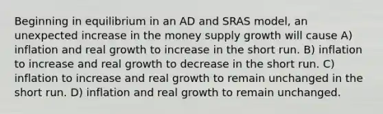 Beginning in equilibrium in an AD and SRAS model, an unexpected increase in the money supply growth will cause A) inflation and real growth to increase in the short run. B) inflation to increase and real growth to decrease in the short run. C) inflation to increase and real growth to remain unchanged in the short run. D) inflation and real growth to remain unchanged.