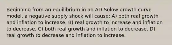 Beginning from an equilibrium in an AD-Solow growth curve model, a negative supply shock will cause: A) both real growth and inflation to increase. B) real growth to increase and inflation to decrease. C) both real growth and inflation to decrease. D) real growth to decrease and inflation to increase.