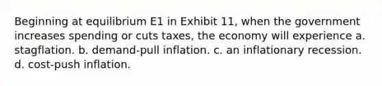 Beginning at equilibrium E1 in Exhibit 11, when the government increases spending or cuts taxes, the economy will experience a. stagflation. b. demand-pull inflation. c. an inflationary recession. d. cost-push inflation.