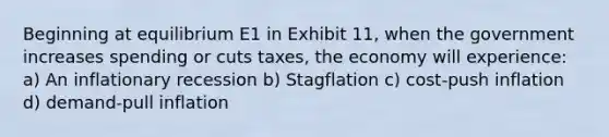 Beginning at equilibrium E1 in Exhibit 11, when the government increases spending or cuts taxes, the economy will experience: a) An inflationary recession b) Stagflation c) cost-push inflation d) demand-pull inflation