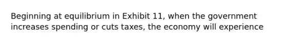 Beginning at equilibrium in Exhibit 11, when the government increases spending or cuts taxes, the economy will experience