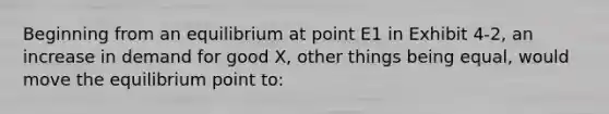 Beginning from an equilibrium at point E1 in Exhibit 4-2, an increase in demand for good X, other things being equal, would move the equilibrium point to: