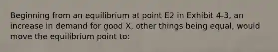 Beginning from an equilibrium at point E2 in Exhibit 4-3, an increase in demand for good X, other things being equal, would move the equilibrium point to: