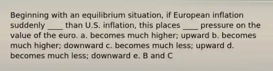 Beginning with an equilibrium situation, if European inflation suddenly ____ than U.S. inflation, this places ____ pressure on the value of the euro. a. becomes much higher; upward b. becomes much higher; downward c. becomes much less; upward d. becomes much less; downward e. B and C