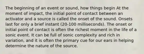 The beginning of an event or sound, how things begin At the moment of impact, the initial point of contact between an activator and a source is called the onset of the sound. Onsets last for only a brief instant (20-100 milliseconds). The onset or initial point of contact is often the richest moment in the life of a sonic event. It can be full of sonic complexity and rich in variation, and it is often the primary cue for our ears in helping determine the nature of the source.