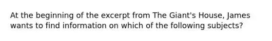 At the beginning of the excerpt from The Giant's House, James wants to find information on which of the following subjects?