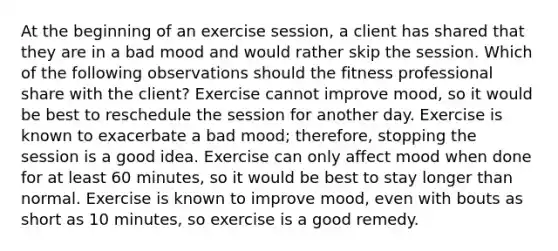 At the beginning of an exercise session, a client has shared that they are in a bad mood and would rather skip the session. Which of the following observations should the fitness professional share with the client? Exercise cannot improve mood, so it would be best to reschedule the session for another day. Exercise is known to exacerbate a bad mood; therefore, stopping the session is a good idea. Exercise can only affect mood when done for at least 60 minutes, so it would be best to stay longer than normal. Exercise is known to improve mood, even with bouts as short as 10 minutes, so exercise is a good remedy.