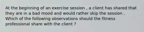 At the beginning of an exercise session , a client has shared that they are in a bad mood and would rather skip the session . Which of the following observations should the fitness professional share with the client ?