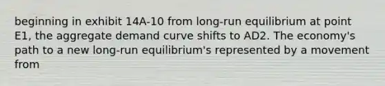 beginning in exhibit 14A-10 from long-run equilibrium at point E1, the aggregate demand curve shifts to AD2. The economy's path to a new long-run equilibrium's represented by a movement from