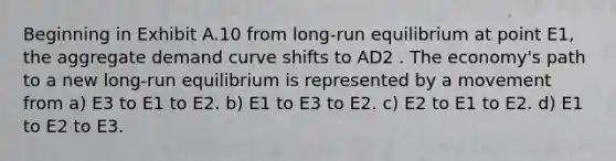 Beginning in Exhibit A.10 from long-run equilibrium at point E1, the aggregate demand curve shifts to AD2 . The economy's path to a new long-run equilibrium is represented by a movement from a) E3 to E1 to E2. b) E1 to E3 to E2. c) E2 to E1 to E2. d) E1 to E2 to E3.