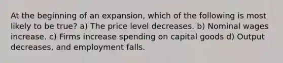 At the beginning of an expansion, which of the following is most likely to be true? a) The price level decreases. b) Nominal wages increase. c) Firms increase spending on capital goods d) Output decreases, and employment falls.