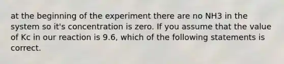 at the beginning of the experiment there are no NH3 in the system so it's concentration is zero. If you assume that the value of Kc in our reaction is 9.6, which of the following statements is correct.