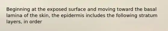 Beginning at the exposed surface and moving toward the basal lamina of the skin, the epidermis includes the following stratum layers, in order