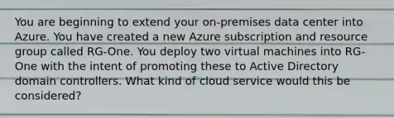 You are beginning to extend your on-premises data center into Azure. You have created a new Azure subscription and resource group called RG-One. You deploy two virtual machines into RG-One with the intent of promoting these to Active Directory domain controllers. What kind of cloud service would this be considered?