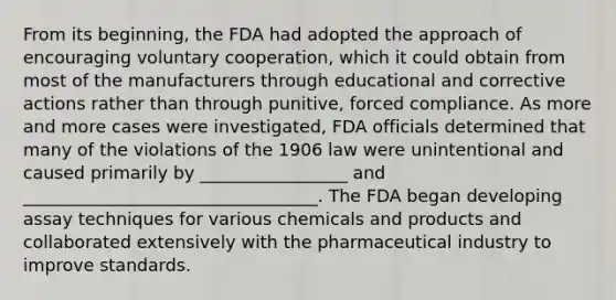 From its beginning, the FDA had adopted the approach of encouraging voluntary cooperation, which it could obtain from most of the manufacturers through educational and corrective actions rather than through punitive, forced compliance. As more and more cases were investigated, FDA officials determined that many of the violations of the 1906 law were unintentional and caused primarily by _________________ and __________________________________. The FDA began developing assay techniques for various chemicals and products and collaborated extensively with the pharmaceutical industry to improve standards.