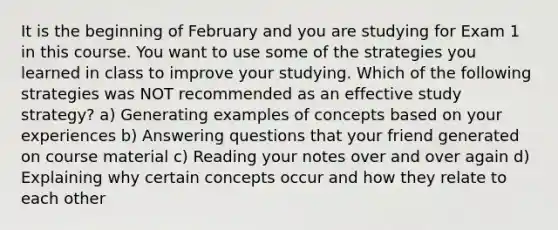 It is the beginning of February and you are studying for Exam 1 in this course. You want to use some of the strategies you learned in class to improve your studying. Which of the following strategies was NOT recommended as an effective study strategy? a) Generating examples of concepts based on your experiences b) Answering questions that your friend generated on course material c) Reading your notes over and over again d) Explaining why certain concepts occur and how they relate to each other