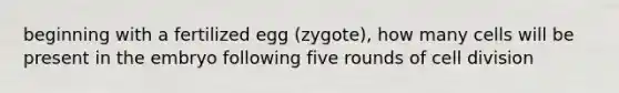 beginning with a fertilized egg (zygote), how many cells will be present in the embryo following five rounds of cell division