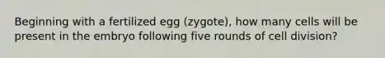 Beginning with a fertilized egg (zygote), how many cells will be present in the embryo following five rounds of cell division?