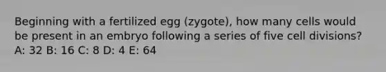 Beginning with a fertilized egg (zygote), how many cells would be present in an embryo following a series of five <a href='https://www.questionai.com/knowledge/kjHVAH8Me4-cell-division' class='anchor-knowledge'>cell division</a>s? A: 32 B: 16 C: 8 D: 4 E: 64