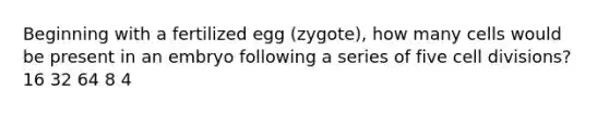 Beginning with a fertilized egg (zygote), how many cells would be present in an embryo following a series of five cell divisions? 16 32 64 8 4