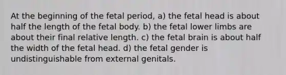 At the beginning of the fetal period, a) the fetal head is about half the length of the fetal body. b) the fetal lower limbs are about their final relative length. c) the fetal brain is about half the width of the fetal head. d) the fetal gender is undistinguishable from external genitals.