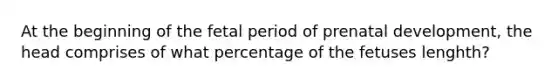 At the beginning of the fetal period of prenatal development, the head comprises of what percentage of the fetuses lenghth?