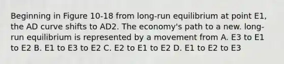 Beginning in Figure 10-18 from long-run equilibrium at point E1, the AD curve shifts to AD2. The economy's path to a new. long-run equilibrium is represented by a movement from A. E3 to E1 to E2 B. E1 to E3 to E2 C. E2 to E1 to E2 D. E1 to E2 to E3