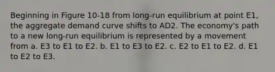 Beginning in Figure 10-18 from long-run equilibrium at point E1, the aggregate demand curve shifts to AD2. The economy's path to a new long-run equilibrium is represented by a movement from a. E3 to E1 to E2. b. E1 to E3 to E2. c. E2 to E1 to E2. d. E1 to E2 to E3.