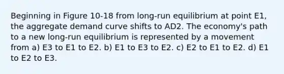 Beginning in Figure 10-18 from long-run equilibrium at point E1, the aggregate demand curve shifts to AD2. The economy's path to a new long-run equilibrium is represented by a movement from a) E3 to E1 to E2. b) E1 to E3 to E2. c) E2 to E1 to E2. d) E1 to E2 to E3.